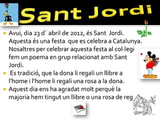  Avui, dia 23 d´ abril de 2012, és Sant Jordi.
  Aquesta és una festa que es celebra a Catalunya.
  Nosaltres per celebrar aquesta festa al col·legi
  fem un poema en grup relacionat amb Sant
  Jordi.
 Es tradició, que la dona li regali un llibre a
  l’home i l‘home li regali una rosa a la dona.
 Aquest dia ens ha agradat molt perquè la
  majoria hem tingut un llibre o una rosa de regal!
 