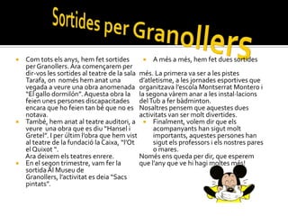  Com tots els anys, hem fet sortides         A més a més, hem fet dues sortides
  per Granollers. Ara començarem per
  dir-vos les sortides al teatre de la sala més. La primera va ser a les pistes
  Tarafa, on només hem anat una             d’atletisme, a les jornades esportives que
  vegada a veure una obra anomenada organitzava l’escola Montserrat Montero i
  “El gallo dormilón”. Aquesta obra la la segona vàrem anar a les instal·lacions
  feien unes persones discapacitades del Tub a fer bàdminton.
  encara que ho feien tan bé que no es Nosaltres pensem que aquestes dues
  notava.                                   activitats van ser molt divertides.
 També, hem anat al teatre auditori, a  Finalment, volem dir que els
  veure una obra que es diu “Hansel i            acompanyants han sigut molt
  Gretel”. I per últim l’obra que hem vist       importants, aquestes persones han
  al teatre de la fundació la Caixa, “l’Ot       sigut els professors i els nostres pares
  el Quixot “.                                   o mares.
  Ara deixem els teatres enrere.            Només ens queda per dir, que esperem
 En el segon trimestre, vam fer la         que l’any que ve hi hagi moltes més!
  sortida Al Museu de
  Granollers, l’activitat es deia “Sacs
  pintats”.
 