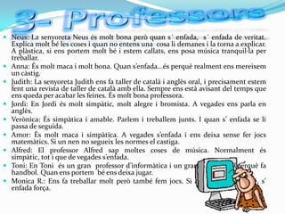  Neus: La senyoreta Neus és molt bona però quan s´ enfada, s´ enfada de veritat.
  Explica molt bé les coses i quan no entens una cosa li demanes i la torna a explicar.
  A plàstica, si ens portem molt bé i estem callats, ens posa música tranquil·la per
  treballar.
 Anna: És molt maca i molt bona. Quan s’enfada...és perquè realment ens mereixem
  un càstig.
 Judith: La senyoreta Judith ens fa taller de català i anglès oral, i precisament estem
  fent una revista de taller de català amb ella. Sempre ens està avisant del temps que
  ens queda per acabar les feines. És molt bona professora.
 Jordi: En Jordi és molt simpàtic, molt alegre i bromista. A vegades ens parla en
  anglès.
 Verònica: És simpàtica i amable. Parlem i treballem junts. I quan s’ enfada se li
    passa de seguida.
   Amor: És molt maca i simpàtica. A vegades s’enfada i ens deixa sense fer jocs
    matemàtics. Si un nen no segueix les normes el castiga.
   Alfred: El professor Alfred sap moltes coses de música. Normalment és
    simpàtic, tot i que de vegades s’enfada.
   Toni: En Toni és un gran professor d’informàtica i un gran esportista, perquè fa
    handbol. Quan ens portem bé ens deixa jugar.
   Monica R.: Ens fa treballar molt però també fem jocs. Si algú no es porta bé, s’
    enfada força.
 