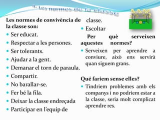 Les normes de convivència de classe.
la classe son:               Escoltar
 Ser educat.                      Per     què       serveixen
 Respectar a les persones.     aquestes normes?
 Ser tolerants.                 Serveixen per aprendre a
 Ajudar a la gent.               conviure, això ens servirà
                                  quan siguem grans.
 Demanar el torn de paraula.
 Compartir.                 Qué fariem sense elles?
 No barallar-se.             Tindriem problemes amb els
 Fer bé la fila.              companys i no podríem estar a
 Deixar la classe endreçada   la classe, seria molt complicat
                               aprendre res.
 Participar en l’equip de
 