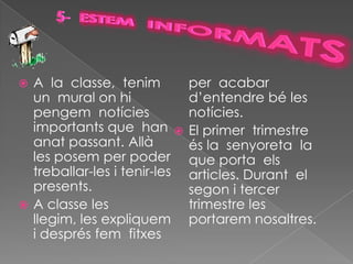  A la classe, tenim          per acabar
  un mural on hi              d’entendre bé les
  pengem notícies             notícies.
  importants que han         El primer trimestre
  anat passant. Allà          és la senyoreta la
  les posem per poder         que porta els
  treballar-les i tenir-les   articles. Durant el
  presents.                   segon i tercer
 A classe les                trimestre les
  llegim, les expliquem       portarem nosaltres.
  i després fem fitxes
 