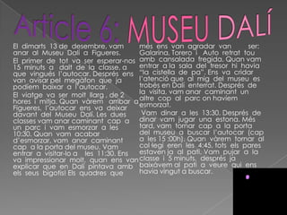 El dimarts 13 de desembre, vam       més ens van agradar van           ser:
anar al Museu Dalí a Figueres.       Galarina, Torero i Auto retrat tou
El primer de tot va ser esperar-nos amb cansalada fregida. Quan vam
15 minuts a dalt de la classe, a     entrar a la sala del tresor hi havia
que vingués l’autocar. Després ens “la cistella de pa”. Ens va cridar
van avisar pel megàfon que ja        l’atenció que al mig del museu es
podíem baixar a l’autocar.           trobés en Dalí enterrat. Després de
El viatge va ser molt llarg , de 2   la visita, vam anar caminant un
hores i mitja. Quan vàrem arribar a altre cop al parc on havíem
                                     esmorzat.
Figueres, l’autocar ens va deixar
davant del Museu Dalí. Les dues       Vam dinar a les 13:30. Després de
classes vam anar caminant cap a dinar vam jugar una estona. Més
un parc i vam esmorzar a les         tard, vam tornar cap a la porta
10:30. Quan vam acabar               del museu a buscar l’autocar (cap
d’esmorzar, vam anar caminant        a les 15 :00h). Quan vàrem tornar al
cap a la porta del museu. Vam        col·legi eren les 4:45, tots els pares
entrar a visitar-lo a les 11:30. Ens estaven ja al pati. Vam pujar a la
va impressionar molt, quan ens van classe i 5 minuts, després ja
explicar que en Dalí pintava amb baixàvem al pati a veure qui ens
els seus bigotis! Els quadres que    havia vingut a buscar.
 