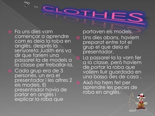    Fa uns dies vam                   portaven els models.
    començar a aprendre              Uns dies abans, havíem
    com es deia la roba en            preparat entre tot el
    anglès, després la                grup el que deia el
    senyoreta Judith ens va           presentador.
    dir que faríem una               La passarel·la la vam fer
    passarel·la de models a           a la classe, però havíem
    la classe per treballar-la.       de portar la roba que
   Cada grup era de 3                volíem lluir guardada en
    persones, un era el               una bossa des de casa .
    presentador i les altres 2       Això ho hem fet per
    els models. El                    aprendre les peces de
    presentador havia de              roba en anglès.
    parlar en anglès i
    explicar la roba que
 