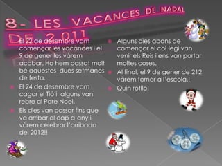    El 22 de desembre vam             Alguns dies abans de
    començar les vacances i el         començar el col·legi van
    9 de gener les vàrem               venir els Reis i ens van portar
    acabar. Ho hem passat molt         moltes coses.
    bé aquestes dues setmanes         Al final, el 9 de gener de 212
    de festa.                          vàrem tornar a l’escola,!
   El 24 de desembre vam             Quin rotllo!
    cagar el Tió i alguns van
    rebre al Pare Noel.
   Els dies van passar fins que
    va arribar el cap d’any i
    vàrem celebrar l’arribada
    del 2012!!
 