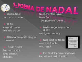  El pare Noel                   Quan muntem l’avet
em porta un estel.               tenim fred
                                  i ens posem un barret .
    El tió
em porta torró                     Moltes vegades per cap
i els reis carbó.                   d’any
                                 ve algun company.
   El Nadal ens porta alegria
i harmonia.                         I per la nit de Nadal
                                 veiem els fanals
     Cada Nadal                 amb regals.
fem una postal ,
amb amistat                        Per Nadal tenim companyia
i felicitat.                     Perquè ve tota la família.
 