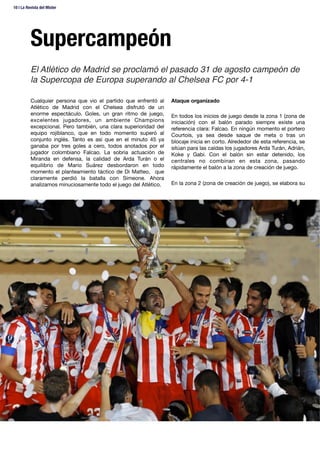 Supercampeón
Cualquier persona que vio el partido que enfrentó al
Atlético de Madrid con el Chelsea disfrutó de un
enorme espectáculo. Goles, un gran ritmo de juego,
excelentes jugadores, un ambiente Champions
excepcional. Pero también, una clara superioridad del
equipo rojiblanco, que en todo momento superó al
conjunto inglés. Tanto es así que en el minuto 45 ya
ganaba por tres goles a cero, todos anotados por el
jugador colombiano Falcao. La sobria actuación de
Miranda en defensa, la calidad de Arda Turán o el
equilibrio de Mario Suárez desbordaron en todo
momento el planteamiento táctico de Di Matteo, que
claramente perdió la batalla con Simeone. Ahora
analizamos minuciosamente todo el juego del Atlético. 
Ataque organizado

En todos los inicios de juego desde la zona 1 (zona de
iniciación) con el balón parado siempre existe una
referencia clara: Falcao. En ningún momento el portero
Courtois, ya sea desde saque de meta o tras un
blocaje inicia en corto. Alrededor de esta referencia, se
sitúan para las caídas los jugadores Arda Turán, Adrián,
Koke y Gabi. Con el balón sin estar detenido, los
centrales no combinan en esta zona, pasando
rápidamente el balón a la zona de creación de juego. 

En la zona 2 (zona de creación de juego), se elabora su 
El Atlético de Madrid se proclamó el pasado 31 de agosto campeón de
la Supercopa de Europa superando al Chelsea FC por 4-1!
10 | La Revista del Mister 
 