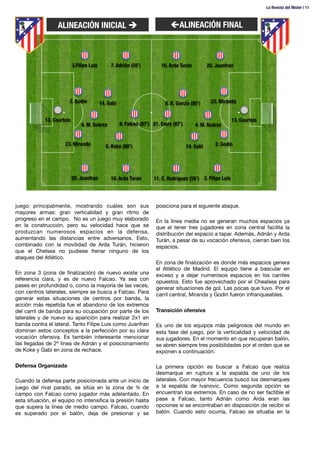 juego principalmente, mostrando cuáles son sus
mayores armas: gran verticalidad y gran ritmo de
progreso en el campo. No es un juego muy elaborado
en la construcción, pero su velocidad hace que se
produzcan numerosos espacios en la defensa,
aumentando las distancias entre adversarios. Esto,
combinado con la movilidad de Arda Turán, hicieron
que el Chelsea no pudiese frenar ninguno de los
ataques del Atlético. 

En zona 3 (zona de ﬁnalización) de nuevo existe una
referencia clara, y es de nuevo Falcao. Ya sea con
pases en profundidad o, como la mayoría de las veces,
con centros laterales, siempre se busca a Falcao. Para
generar estas situaciones de centros por banda, la
acción más repetida fue el abandono de los extremos
del carril de banda para su ocupación por parte de los
laterales y de nuevo su aparición para realizar 2x1 en
banda contra el lateral. Tanto Filipe Luis como Juanfran
dominan estos conceptos a la perfección por su clara
vocación ofensiva. Es también interesante mencionar
las llegadas de 2ª línea de Adrián y el posicionamiento
de Koke y Gabi en zona de rechace.

Defensa Organizada

Cuando la defensa parte posicionada ante un inicio de
juego del rival parado, se sitúa en la zona de ¾ de
campo con Falcao como jugador más adelantado. En
esta situación, el equipo no intensiﬁca la presión hasta
que supera la línea de medio campo. Falcao, cuando
es superado por el balón, deja de presionar y se
posiciona para el siguiente ataque.

En la línea media no se generan muchos espacios ya
que el tener tres jugadores en zona central facilita la
distribución del espacio a tapar. Además, Adrián y Arda
Turán, a pesar de su vocación ofensiva, cierran bien los
espacios.

En zona de ﬁnalización es donde más espacios genera
el Atlético de Madrid. El equipo tiene a bascular en
exceso y a dejar numerosos espacios en los carriles
opuestos. Esto fue aprovechado por el Chealsea para
generar situaciones de gol. Las pocas que tuvo. Por el
carril central, Miranda y Godín fueron infranqueables. 

Transición ofensiva

Es uno de los equipos más peligrosos del mundo en
esta fase del juego, por la verticalidad y velocidad de
sus jugadores. En el momento en que recuperan balón,
se abren siempre tres posibilidades por el orden que se
exponen a continuación.

La primera opción es buscar a Falcao que realiza
desmarque en ruptura a la espalda de uno de los
laterales. Con mayor frecuencia buscó los desmarques
a la espalda de Ivanovic. Como segunda opción se
encuentran los extremos. En caso de no ser factible el
pase a Falcao, tanto Adrián como Arda eran las
opciones si se encontraban en disposición de recibir el
balón. Cuando esto ocurría, Falcao se situaba en la
ALINEACIÓN INICIAL è
 çALINEACIÓN FINAL



3.Filipe Luis



2. Godín



13. Courtois



20. Juanfran



14. Gabi



4. M. Suárez
 


6. Koke (80’)



7. Adrián (55’)



10. Arda Turan



9. Falcao (87’)



23. Miranda



20. Juanfran



23. Miranda
 


13. Courtois



3. Filipe Luis



4. M. Suárez



10. Arda Turán



11. C. Rodríguez (55’)



21. Emre (87’)
 


2. Godín



14. Gabi



8. R. García (80’)
La Revista del Mister | 11
 