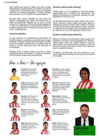 zona central para buscar el balón que sería enviado
desde banda. La última opción, es el pase a uno de los
mediocentros, normalmente Gabi, para que progrese
mientras los extremos despliegan o Falcao consigue
desmarcarse si no lo ha hecho en primera instancia.

De este modo fueron anotados los tres goles del
Atlético conseguidos por Falcao. El primero tras un
pase en profundidad después de un robo en zona
central. El 2-0 tras una combinación rápida después de
un robo en mediocampo y una ﬁnalización exquisita y
el último después de una transición montada tras una
acción a balón parado. 

Transición defensiva

En este apartado, el comportamiento del Atlético es
bastante simple y se adecúa a un patrón que se sigue
bastante. El equipo siempre intentó recuperar el balón
en primera instancia, temporizar si el jugador llega de
frente, o cometer falta para frenar las opciones de
contraataque. 

Mientras tanto, el equipo intenta acumular la mayor
cantidad de gente tras el balón y cuando se estabilice
la fase defensiva organizarse racionalmente.

Acciones a balón parado ofensivas

Suelen situar a 5 ó 6 jugadores en zona de remate,
dependiendo de la situación del lanzamiento. Ese
jugador de diferencia lo compensan sacando con dos
jugadores en vez de con uno.

La disposición general fue: Falcao, Adrián, Arda Turán,
Godín, Miranda y Mario Suárez (que parte desde el
rechace) en zona de remate; Gabi o Koke en zona de
rechace; Gabi o Koke al lanzamiento y Filipe y Juanfran
en vigilancia. El otro jugador que acompaña al lanzador
en caso de sacar con dos jugadores es Arda Turán.

Acciones a balón parado defensivas

Marcan al hombre en las acciones a balón parado. Los
jugadores que tienen marcas asignadas son: Miranda,
Godín, Falcao, Filipe Luis y Mario Suárez. En corta se
sitúa Adrián y en zona de rechace Juanfran y Gabi. En
barrera si la hay se sitúa Koke y Arda Turán preparado
para una posible transición.

El equipo convierte este tipo de acciones en una
opción clara de contraataque si se hace con el rechace
en la jugada.
Courtois. No tuvo apenas
trabajo. Aún así hizo una
intervención de mérito en un
tiro lejano. No pudo hacer
nada en el gol !
Godín. Siempre bien situado
tácticamente. Mostró un gran
sentido de la anticipación y
llegó bien a las coberturas de
Filipe Luis.!
Miranda. Fue el mejor de la
línea defensiva. Anuló a
Fernando Torres en todos los
aspectos. Anotó un gol tras un
rechace en una acción a balón
parado.!
Juanfran. Muy sobrio en
defensa y no tan participativo
en ataque. Muy bien en el 1x1.
Correcto en todas sus
acciones.!
Filipe Luis. Muy bien en el
plano ofensivo. Dejó espacios
en defensa. Vital en las
ocasiones de peligro por el
carril izquierdo.!
Arda Turán. El mejor jugador
junto con Falcao. Su movilidad
y visión dio al Atlético algo
más que ocasiones. Sin duda,
el referente en la construcción
del Atlético.!
Gabi. Muy equilibrado en todo
el partido en ataque y defensa.
Se prodigó en las transiciones
y se atrevió con algún tiro de
media distancia. Aportó
liderazgo.!
Mario Suárez. Paró toda
opción de ataque del Chelsea
mediante la creación.
Infranqueable en el juego
aéreo. Pilar fundamental en el
equipo.!
Koke. Interesante trabajo en
ataque. Gran visión de juego.
Sorprendió su implicación en
el trabajo defensivo. !
Adrián. Reubicado como
extremo izquierdo. Falló una
ocasión clarísima pero dio
todo al equipo en ataque.
Trabajó muy bien en defensa.!
FALCAO!
El mejor del partido. Anotó tres
goles en una noche mágica. Sus
movimientos trajeron de cabeza
a la defensa del Chelsea. Sin
duda, un supercampeón.!
SIMEONE!
Su planteamiento fue
espectacular. Excelente forma de
motivar.!
Uno x Uno = Un equipo
12 | La Revista del Mister 
 