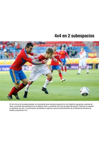 4x4 en 2 subespacios
En los inicios de la pretemporada, es importante tener siempre presente los dos objetivos siguientes, además de
otros: aumentar del rendimiento en el aspecto físico y aumentar del nivel de juego del equipo. Siempre sin separar
un elemento de otro. A continuación se plantea un ejercicio para el entrenamiento de la resistencia mientras se
realizan posesiones 4×4.
 