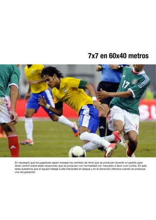 7x7 en 60x40 metros
Es necesario que los jugadores sepan manejar los cambios de ritmo que se producen durante un partido para
tener control sobre estas situaciones que se producen con normalidad con marcador a favor o en contra. En esta
tarea queremos que el equipo trabaje a alta intensidad en ataque y en la transición ofensiva cuando se produzca
una recuperación.
 