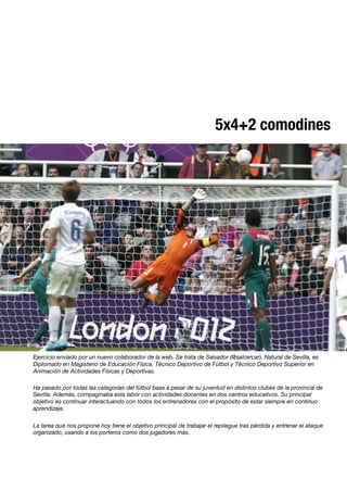 5x4+2 comodines
Ejercicio enviado por un nuevo colaborador de la web. Se trata de Salvador (@salcercar). Natural de Sevilla, es
Diplomado en Magisterio de Educación Física, Técnico Deportivo de Fútbol y Técnico Deportivo Superior en
Animación de Actividades Físicas y Deportivas.

Ha pasado por todas las categorías del fútbol base a pesar de su juventud en distintos clubes de la provincia de
Sevilla. Además, compaginaba esta labor con actividades docentes en dos centros educativos. Su principal
objetivo es continuar interactuando con todos los entrenadores con el propósito de estar siempre en continuo
aprendizaje.

La tarea que nos propone hoy tiene el objetivo principal de trabajar el repliegue tras pérdida y entrenar el ataque
organizado, usando a los porteros como dos jugadores más.

 