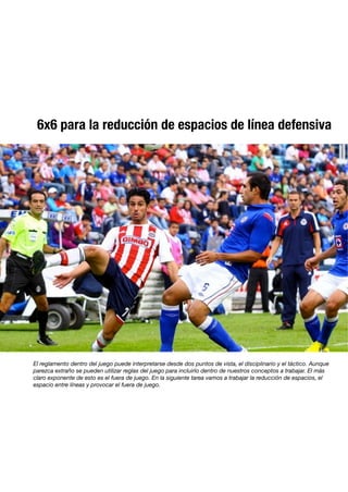 6x6 para la reducción de espacios de línea defensiva
El reglamento dentro del juego puede interpretarse desde dos puntos de vista, el disciplinario y el táctico. Aunque
parezca extraño se pueden utilizar reglas del juego para incluirlo dentro de nuestros conceptos a trabajar. El más
claro exponente de esto es el fuera de juego. En la siguiente tarea vamos a trabajar la reducción de espacios, el
espacio entre líneas y provocar el fuera de juego.
 
