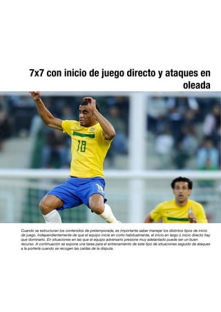 7x7 con inicio de juego directo y ataques en
oleada
Cuando se estructuran los contenidos de pretemporada, es importante saber manejar los distintos tipos de inicio
de juego. Independientemente de que el equipo inicie en corto habitualmente, el inicio en largo o inicio directo hay
que dominarlo. En situaciones en las que el equipo adversario presione muy adelantado puede ser un buen
recurso. A continuación se expone una tarea para el entrenamiento de este tipo de situaciones seguido de ataques
a la portería cuando se recogen las caídas de la disputa.
 