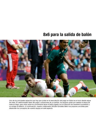8x6 para la salida de balón
Uno de los principales aspectos que hay que cuidar en la reanudación del juego en fútbol es el inicio desde saque
de meta. En determinadas fases del juego o situaciones de un partido, los equipos optan por realizar el saque de
meta en largo, pero otras veces es conveniente sacar el balón jugado con la intención de mantener la posesión y
no sortear el esférico. A continuación, nuestro colaborador Nicolás González Bello nos propone una tarea para
desarrollar los conceptos de nuestro equipo en este aspecto.
 