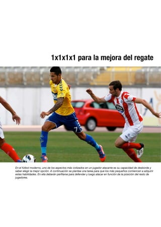 1x1x1x1 para la mejora del regate
En el fútbol moderno, uno de los aspectos más cotizados en un jugador atacante es su capacidad de desborde y
saber elegir la mejor opción. A continuación se plantea una tarea para que los más pequeños comiencen a adquirir
estas habilidades. En ella deberán perﬁlarse para defender y luego atacar en función de la posición del resto de
jugadores.
 