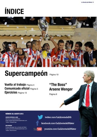 ÍNDICE
La Revista del Mister | 3
NÚMERO 28. AGOSTO 2012
!
ADRIÁN ESPÁRRAGA JAIME
CEO de La Libreta del Mister!
Email: aesparraga@lalibretadelmister.com!
Twitter: @aesparraga!
!
BORI MORENO
Product Manager de La Libreta del Mister!
Email: borimoreno@lalibretadelmister.com!
Twitter: @borimoreno!
!
!
Supercampeón
Página 10!
“The Boss”
Arsene Wenger
Página 6!
Vuelta al trabajo Página 4!
Comunicado oﬁcial Página 5!
Ejercicios Página 13!
 