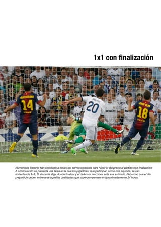 1x1 con ﬁnalización
Numerosos lectores han solicitado a través del correo ejercicios para hacer el día previo al partido con ﬁnalización.
A continuación se presenta una tarea en la que los jugadores, que participan como dos equipos, se van
enfrentando 1×1. El atacante elige donde ﬁnalizar y el defensor reacciona ante ese estímulo. Recordad que el día
prepartido deben entrenarse aquellas cualidades que supercompensen en aproximadamente 24 horas.
 