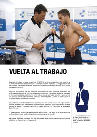 VUELTA AL TRABAJO
Regreso al trabajo en esta temporada 2012/2013. Una temporada llena de ilusiones y
nuevas actividades que nos ayudarán a conseguir nuestros objetivos. A lo largo de este año
de duración, La Libreta del Mister desarrollará nuevas actividades que hasta ahora nunca
había llevado a cabo.

Seguirán añadiéndose los dos ejercicios semanales que hasta ahora se publicaban, los
artículos y estrenamos sección gracias a @davidcontrerasu: “El debate”. En ella se planteará
un tema semanal para que todos los entrenadores puedan participar en ellos y aprendamos
del resto de la comunidad. El primer tema será “Pretemporada… ¿con o sin balón?” para el
que ya puedes ir preparando tu opinión.

La Academia del Mister también será renovada, con dos cursos nuevos a lo largo del año.
Cursos impartidos por entrenadores y profesionales del fútbol cuyo conocimiento en este
deporte se acerca a lo máximo. Seguirán los cursos Scouting Pro y el gratuito de Acciones a
Balón Parado.

Y para que esta temporada sea bienvenida a lo grande… a lo largo de la semana podrás
disfrutar de un regalo totalmente gratuito que descargarás de la web.

La Libreta del Mister os desea una feliz temporada en la que podáis conseguir vuestros
objetivos en el colectivo y en lo personal.

La Libreta del Mister comenzó
su nueva temporada el día 23
de julio. De este modo echa a
andar su segunda temporada
completa. !
 