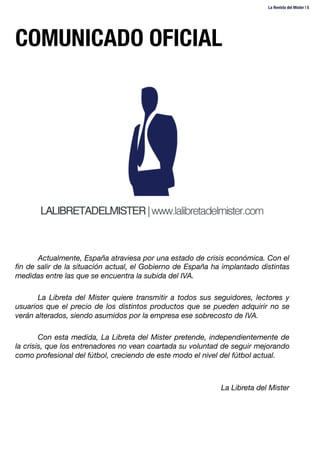 COMUNICADO OFICIAL
Actualmente, España atraviesa por una estado de crisis económica. Con el
ﬁn de salir de la situación actual, el Gobierno de España ha implantado distintas
medidas entre las que se encuentra la subida del IVA.

La Libreta del Mister quiere transmitir a todos sus seguidores, lectores y
usuarios que el precio de los distintos productos que se pueden adquirir no se
verán alterados, siendo asumidos por la empresa ese sobrecosto de IVA.

Con esta medida, La Libreta del Mister pretende, independientemente de
la crisis, que los entrenadores no vean coartada su voluntad de seguir mejorando
como profesional del fútbol, creciendo de este modo el nivel del fútbol actual.


La Libreta del Mister
La Revista del Mister | 5
 