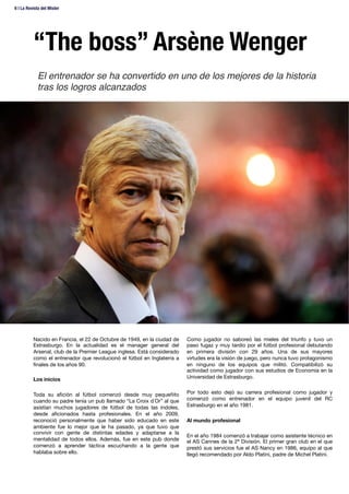 “The boss” Arsène Wenger
Nacido en Francia, el 22 de Octubre de 1949, en la ciudad de
Estrasburgo. En la actualidad es el manager general del
Arsenal, club de la Premier League inglesa. Está considerado
como el entrenador que revolucionó el fútbol en Inglaterra a
ﬁnales de los años 90.

Los inicios

Toda su aﬁción al fútbol comenzó desde muy pequeñito
cuando su padre tenía un pub llamado “La Croix d´Or” al que
asistían muchos jugadores de fútbol de todas las índoles,
desde aﬁcionados hasta profesionales. En el año 2009,
reconoció personalmente que haber sido educado en este
ambiente fue lo mejor que le ha pasado, ya que tuvo que
convivir con gente de distintas edades y adaptarse a la
mentalidad de todos ellos. Además, fue en este pub donde
comenzó a aprender táctica escuchando a la gente que
hablaba sobre ello.
Como jugador no saboreó las mieles del triunfo y tuvo un
paso fugaz y muy tardío por el fútbol profesional debutando
en primera división con 29 años. Una de sus mayores
virtudes era la visión de juego, pero nunca tuvo protagonismo
en ninguno de los equipos que militó. Compatibilizó su
actividad como jugador con sus estudios de Economía en la
Universidad de Estrasburgo.

Por todo esto dejó su carrera profesional como jugador y
comenzó como entrenador en el equipo juvenil del RC
Estrasburgo en el año 1981.

Al mundo profesional

En el año 1984 comenzó a trabajar como asistente técnico en
el AS Cannes de la 2ª División. El primer gran club en el que
prestó sus servicios fue el AS Nancy en 1986, equipo al que
llegó recomendado por Aldo Platini, padre de Michel Platini. 
El entrenador se ha convertido en uno de los mejores de la historia
tras los logros alcanzados!
6 | La Revista del Mister 
 