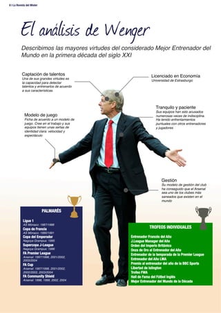 El análisis de Wenger
Licenciado en Economía!
Universidad de Estrasburgo!
Tranquilo y paciente!
Sus equipos han sido acusados
numerosas veces de indisciplina.
Ha tenido enfrentamientos
puntuales con otros entrenadores
y jugadores!
Captación de talentos!
Una de sus grandes virtudes es
la capacidad para detectar
talentos y entrenarlos de acuerdo
a sus características.!
Modelo de juego!
Ficha de acuerdo a un modelo de
juego. Cree en el trabajo y sus
equipos tienen unas señas de
identidad clara: velocidad y
espectáculo!
PALMARÉS
!
Ligue 1
AS Mónaco: 1987/1988!
Copa de Francia
AS Mónaco: 1990/1991!
Copa del Emperador
Nagoya Grampus: 1995!
Supercopa J-League
Nagoya Grampus: 1996!
FA Premier League
Arsenal: 1997/1998, 2001/2002,
2003/2004!
FA Cup
Arsenal: 1997/1998, 2001/2002,
2002/2003, 2003/2004!
FA Community Shield
Arsenal: 1998, 1999, 2002, 2004!
TROFEOS INDIVIDUALES
!
Entrenador Francés del Año
J.League Manager del Año
Orden del Imperio Británico
Onza de Oro al Entrenador del Año
Entrenador de la temporada de la Premier League
Entrenador del Año LMA
Premio al entrenador del año de la BBC Sports
Libertad de Islington
Trofeo FWA
Hall de Fama del Fútbol Inglés
Mejor Entrenador del Mundo de la Década
Gestión!
Su modelo de gestión del club
ha conseguido que el Arsenal
sea uno de los clubes más
saneados que existen en el
mundo!
Describimos las mayores virtudes del considerado Mejor Entrenador del
Mundo en la primera década del siglo XXI!
8 | La Revista del Mister 
 