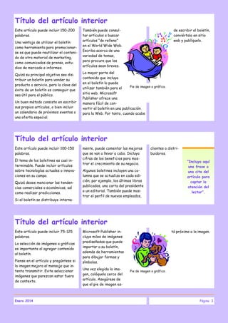 Título del artículo interior
Este artículo puede incluir 150-200
palabras.
Una ventaja de utilizar el boletín
como herramienta para promocionarse es que puede reutilizar el contenido de otro material de marketing,
como comunicados de prensa, estudios de mercado e informes.
Quizá su principal objetivo sea distribuir un boletín para vender su
producto o servicio, pero la clave del
éxito de un boletín es conseguir que
sea útil para el público.
Un buen método consiste en escribir
sus propios artículos, o bien incluir
un calendario de próximos eventos o
una oferta especial.

También puede consultar artículos o buscar
artículos “de relleno”
en el World Wide Web.
Escriba acerca de una
variedad de temas,
pero procure que los
artículos sean breves.

de escribir el boletín,
conviértalo en sitio
web y publíquelo.

La mayor parte del
contenido que incluya
en el boletín lo puede
Pie de imagen o gráfico.
utilizar también para el
sitio web. Microsoft
Publisher ofrece una
manera fácil de convertir el boletín en una publicación
para la Web. Por tanto, cuando acabe

Título del artículo interior
Este artículo puede incluir 100-150
palabras.
El tema de los boletines es casi interminable. Puede incluir artículos
sobre tecnologías actuales o innovaciones en su campo.
Quizá desee mencionar las tendencias comerciales o económicas, así
como realizar predicciones.
Si el boletín se distribuye interna-

mente, puede comentar las mejoras
que se van a llevar a cabo. Incluya
cifras de los beneficios para mostrar el crecimiento de su negocio.

clientes o distribuidores.

Algunos boletines incluyen una columna que se actualiza en cada edición; por ejemplo, los últimos libros
publicados, una carta del presidente
o un editorial. También puede mostrar el perfil de nuevos empleados,

“Incluya aquí
una frase o
una cita del
artículo para
captar la
atención del
lector”.

Título del artículo interior
Este artículo puede incluir 75-125
palabras.
La selección de imágenes o gráficos
es importante al agregar contenido
al boletín.
Piense en el artículo y pregúntese si
la imagen mejora el mensaje que intenta transmitir. Evite seleccionar
imágenes que parezcan estar fuera
de contexto.

Enero 2014

Microsoft Publisher incluye miles de imágenes
prediseñadas que puede
importar a su boletín,
además de herramientas
para dibujar formas y
símbolos.
Una vez elegida la imagen, colóquela cerca del
artículo. Asegúrese de
que el pie de imagen es-

tá próximo a la imagen.

Pie de imagen o gráfico.

Página 3

 