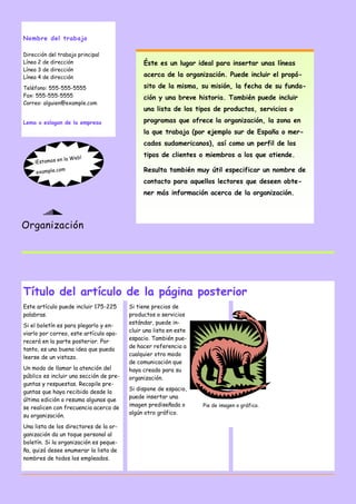 Nombre del trabajo
Dirección del trabajo principal
Línea 2 de dirección
Línea 3 de dirección
Línea 4 de dirección
Teléfono: 555-555-5555
Fax: 555-555-5555
Correo: alguien@example.com
Lema o eslogan de la empresa

Éste es un lugar ideal para insertar unas líneas
acerca de la organización. Puede incluir el propósito de la misma, su misión, la fecha de su fundación y una breve historia. También puede incluir
una lista de los tipos de productos, servicios o
programas que ofrece la organización, la zona en
la que trabaja (por ejemplo sur de España o mercados sudamericanos), así como un perfil de los

la W
¡Estamos en
m
example.co

eb!

tipos de clientes o miembros a los que atiende.
Resulta también muy útil especificar un nombre de
contacto para aquellos lectores que deseen obtener más información acerca de la organización.

Organización

Título del artículo de la página posterior
Este artículo puede incluir 175-225
palabras.
Si el boletín es para plegarlo y enviarlo por correo, este artículo aparecerá en la parte posterior. Por
tanto, es una buena idea que pueda
leerse de un vistazo.
Un modo de llamar la atención del
público es incluir una sección de preguntas y respuestas. Recopile preguntas que haya recibido desde la
última edición o resuma algunas que
se realicen con frecuencia acerca de
su organización.
Una lista de los directores de la organización da un toque personal al
boletín. Si la organización es pequeña, quizá desee enumerar la lista de
nombres de todos los empleados.

Si tiene precios de
productos o servicios
estándar, puede incluir una lista en este
espacio. También puede hacer referencia a
cualquier otro modo
de comunicación que
haya creado para su
organización.
Si dispone de espacio,
puede insertar una
imagen prediseñada o
algún otro gráfico.

Pie de imagen o gráfico.

 