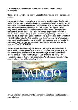 La meva piscina esta climatitzada, esta a Marina Besòs i es diu
Gimesport.
Des de els 7 anys (més o menys),he estat fent natació a la piscina sense
parar...
La meva mare hem va apuntar a uns cursets que feien des de els més
petits fins als més grans (3 – 14),jo tenia més o menys 7 anys i el primer
dia estava molt nerviosa perquè hem costava molt fer amics de petita i
hem pensava que les profes em tindrien mania i tot aquest rotllo.
Vaig anar a posar-me el banyador amb la meva mare i li vaig dir que
tenia molta por de estar sola i a sobre sense ningun amic meu de la
meva classe...,em va dir que no hem tenia que preocupar per res que
faria amics de seguida i que no estaria sola que ella des de lluny estaria
vigilant-me(perquè ella feia piscina però lliure),encara no m'acabava de
convèncer molt bé,però...vaig anar allà i em pensava que em tractarien
malament però no va a ser així...hem va agradar molt i a més a més
l'aigua...ERA ESTUPENDA!!
Des de aquell moment vaig els dimarts i els dijous a natació amb la
meva mare i el meu germà que fa curset i jo ja no feia des de que em
van començar a posar molts deures al col·legi. Ara tinc molts més
deures perquè estic a l'institut i ja no vull anar allà no perquè no
vulgui,si no per el deures i els exàmens...Però la meva mare m'obliga
perquè diu que va bé la natació pel cos.

Ara us explicaré els moviments que hem van explicar en el curset,que
eren bàsics...
9

 
