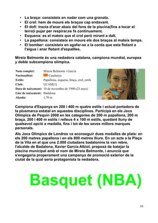• La braça: consisteix en nadar com una granota.
• El crol: hem de moure els braços cap endavant.
• El dofí: tracta d'anar abaix del fons de la piscina(fins a tocar el
terra)i pujar per respirar,es fa contínuament.
• Esquena: es el mateix que el crol però mirant a dalt.
• La papallona: consisteix en moure els dos braços al mateix temps.
• El bomber: consisteix en agafar-se a la corda que esta flotant a
l'aigua i anar flotant d'espatlles.
Mireia Belmonte és una nedadora catalana, campiona mundial, europea
y doble subcampiona olímpica.
Nom complet:
Nacionalitat:
Estils:
Club:
Data de naixement:
Lloc de naixement:
Alçada:

Mireia Belmonte i García
Catalunya
Papallona, esquena, braça, crol, estils
UCAM[1]
10 de novembre de 1990 (23 anys)
Badalona
1,70 m

Campiona d'Espanya en 200 i 400 m quatre estils i actual portadora de
la plusmarca estatal en aquestes disciplines. Participà en els Jocs
Olímpics de Pequín 2008 en les categories de 200 m papallona, 200 m
braça, 200 i 400 m estils i relleus 4 x 100 m estils, quedant lluny de
qualsevol opció a medalla, fins i tot de les seves millors marques
personals.
Als Jocs Olímpics de Londres va aconseguir dues medalles de plata: en
els 200 metres papallona i en els 800 metres lliure. En un acte a la Plaça
de la Vila en el que uns 2.000 ciutadans badalonins la van rebre,
l'alcalde de Badalona, Xavier Garcia Albiol, proposà de batejar la
piscina municipal amb el nom de Mireia Belmonte, i anuncià que
s'engegaria properament una campanya de promoció exterior de la
ciutat de la qual seria protagonista la nedadora.

Basquet (NBA)
10

 