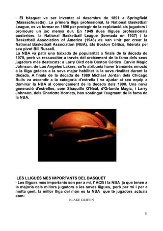 · El bàsquet va ser inventat al desembre de 1891 a Springfield
(Massachusetts). La primera lliga professional, la National Basketball
League, es va formar en 1898 per protegir de la explotació als jugadors i
promoure un joc menys dur. En 1949 dues lligues professionals
posteriors, la National Basketball League (formada en 1937) i la
Basketball Association of America (1946) es van unir per crear la
National Basketball Association (NBA). Els Boston Cèltics, liderats pel
seu pivot Bill Russell.
La NBA va patir una baixada de popularitat a finals de la dècada de
1970, però va ressuscitar a través del creixement de la fama dels seus
jugadors més destacats: a Larry Bird dels Boston Celtics Earvin Magic
Johnson, de Los Angeles Lakers, se'ls atribueix haver transmès emoció
a la lliga gràcies a la seva major habilitat ia la seva rivalitat durant la
dècada. A finals de la dècada de 1980 Michael Jordan dels Chicago
Bulls va ascendir a la categoria d'estrella i va ajudar al seu equip a
dominar la NBA al començament de la dècada dels 1990. Una nova
generació d'estrelles, com Shaquille O'Neal, d'Orlando Magic, i Larry
Johnson, dels Charlotte Hornets, han sostingut l'augment de la fama de
la NBA.

LES LLIGUES MES IMPORTANTS DEL BASQUET
· Les lligues mes importants son per a mi, l' ACB i la NBA ja que tenen a
la majoria dels millors jugadors a les seves lligues, però per mi i per a
molta gent, la millor lliga del món es la NBA que té jugadors actuals
com:
BLAKE GRIFFIN

11

 