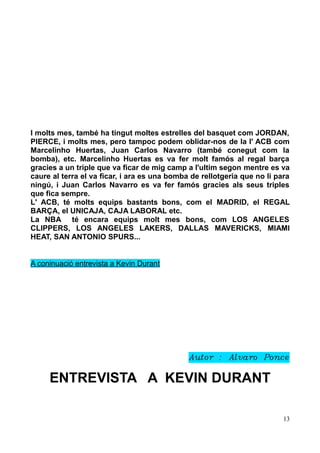 I molts mes, també ha tingut moltes estrelles del basquet com JORDAN,
PIERCE, i molts mes, pero tampoc podem oblidar-nos de la l' ACB com
Marcelinho Huertas, Juan Carlos Navarro (també conegut com la
bomba), etc. Marcelinho Huertas es va fer molt famós al regal barça
gracies a un triple que va ficar de mig camp a l'ultim segon mentre es va
caure al terra el va ficar, i ara es una bomba de rellotgeria que no li para
ningú, i Juan Carlos Navarro es va fer famós gracies als seus triples
que fica sempre.
L' ACB, té molts equips bastants bons, com el MADRID, el REGAL
BARÇA, el UNICAJA, CAJA LABORAL etc.
La NBA té encara equips molt mes bons, com LOS ANGELES
CLIPPERS, LOS ANGELES LAKERS, DALLAS MAVERICKS, MIAMI
HEAT, SAN ANTONIO SPURS...
A coninuació entrevista a Kevin Durant

Autor : Alvaro Ponce

ENTREVISTA A KEVIN DURANT
13

 