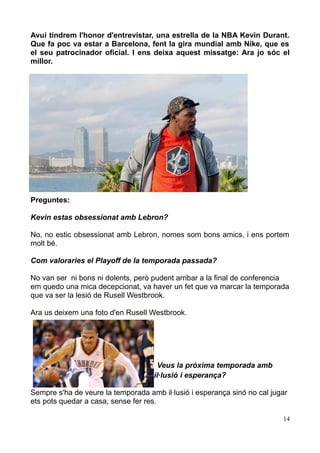 Avui tindrem l'honor d'entrevistar, una estrella de la NBA Kevin Durant.
Que fa poc va estar a Barcelona, fent la gira mundial amb Nike, que es
el seu patrocinador oficial. I ens deixa aquest missatge: Ara jo sóc el
millor.

Preguntes:
Kevin estas obsessionat amb Lebron?
No, no estic obsessionat amb Lebron, nomes som bons amics, i ens portem
molt bé.
Com valoraries el Playoff de la temporada passada?
No van ser ni bons ni dolents, però pudent arribar a la final de conferencia
em quedo una mica decepcionat, va haver un fet que va marcar la temporada
que va ser la lesió de Rusell Westbrook.
Ara us deixem una foto d'en Rusell Westbrook.

Veus la pròxima temporada amb
il·lusió i esperança?
Sempre s'ha de veure la temporada amb il·lusió i esperança sinó no cal jugar
ets pots quedar a casa, sense fer res.
14

 