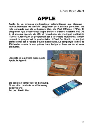 Autos: David Alert

APPLE
Apple, és un empresa multinacional estadunidense que dissenya i
fabrica productes de consum i programari per a els seus productes. Els
més coneguts són els ordinadors Mac, els iPod, l'iPhone i l'iPad. El
programari que desenvolupa Apple inclou el sistema operatiu Mac OS
X, el sistema operatiu de IOS, el reproductor de contingut multimèdia
iTunes l'iLifeconjunt de programari per a la creació multimèdia, l'iWork
conjunt de programari de productivitat, i Final Cut Studio, un conjunt
professional per a l'edició d'àudio i pel·lícules. La companyia té més de
250 tendes a més de nou països i una botiga en línea on ven el seus
productes.

Aquesta es la primera maquina de
Apple, la Apple I:

Els seu gran competidor es Samsung.
El seu ultim producte es el Samsung
galaxy round:
Fet per : David Alert

17

 