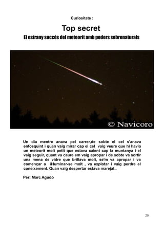 Curiositats :

Top secret
El estrany succés del meteorit amb poders sobrenaturals

Un dia mentre anava pel carrer,de sobte el cel s'anava
enfosquint i quan vaig mirar cap el cel vaig veure que hi havia
un meteorit molt petit que estava caient cap la muntanya i el
vaig seguir, quant va caure em vaig apropar i de sobte va sortir
una mena de vidre que brillava molt, se'm va apropar i va
començar a il·luminar-se molt , va explotar i vaig perdre el
coneixement. Quan vaig despertar estava marejat .
Per: Marc Agudo

20

 
