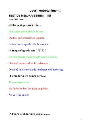 Jocs i entreteniment :
TEST DE MENJAR BE!!!!!!!!!!!!!!!
Autor : Biel Cussó

-Hi ha gent que prefereix.....
Hi ha gent que prefereix la carn.
D'altres que prefereixen la pasta.
I altres que li agrada més la verdura.
-A tu que t'agrada més ???????
Un bon plat de fricandó amb bolets i cuscús.
O també uns raviolis a la carbonara.
O també una amanida de tomàquet amb formatge.
-T'agradaria ser cuiner però.....
T'ho menjaries tot.
Ho faries tot be i fen plats exquisits.
No vols ser cuiner.

-A l'hora de dinar menjo a les ........
21

 