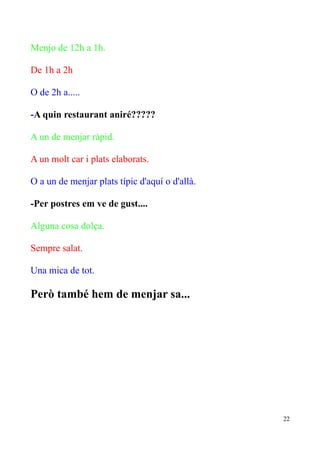 Menjo de 12h a 1h.
De 1h a 2h
O de 2h a.....
-A quin restaurant aniré?????
A un de menjar ràpid.
A un molt car i plats elaborats.
O a un de menjar plats típic d'aquí o d'allà.
-Per postres em ve de gust....
Alguna cosa dolça.
Sempre salat.
Una mica de tot.

Però també hem de menjar sa...

22

 
