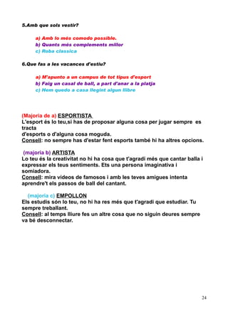 5.Amb que sols vestir?
a) Amb lo més comodo possible.
b) Quants més complements millor
c) Roba classica
6.Que fas a les vacances d'estiu?
a) M'apunto a un campus de tot tipus d'esport
b) Faig un casal de ball, a part d'anar a la platja
c) Hem quedo a casa llegint algun llibre

(Majoria de a) ESPORTISTA
L'esport és lo teu,si has de proposar alguna cosa per jugar sempre es
tracta
d'esports o d'alguna cosa moguda.
Consell: no sempre has d'estar fent esports també hi ha altres opcions.
(majoria b) ARTISTA
Lo teu és la creativitat no hi ha cosa que t'agradi més que cantar balla i
expressar els teus sentiments. Ets una persona imaginativa i
somiadora.
Consell: mira vídeos de famosos i amb les teves amigues intenta
aprendre't els passos de ball del cantant.
(majoria c) EMPOLLON
Els estudis són lo teu, no hi ha res més que t'agradi que estudiar. Tu
sempre treballant.
Consell: al temps lliure fes un altre cosa que no siguin deures sempre
va bé desconnectar.

24

 
