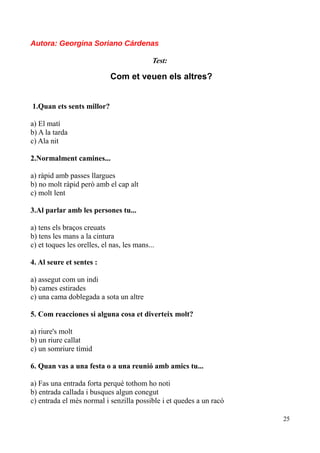 Autora: Georgina Soriano Cárdenas
Test:

Com et veuen els altres?
1.Quan ets sents millor?
a) El matí
b) A la tarda
c) Ala nit
2.Normalment camines...
a) ràpid amb passes llargues
b) no molt ràpid però amb el cap alt
c) molt lent
3.Al parlar amb les persones tu...
a) tens els braços creuats
b) tens les mans a la cintura
c) et toques les orelles, el nas, les mans...
4. Al seure et sentes :
a) assegut com un indi
b) cames estirades
c) una cama doblegada a sota un altre
5. Com reacciones si alguna cosa et diverteix molt?
a) riure's molt
b) un riure callat
c) un somriure tímid
6. Quan vas a una festa o a una reunió amb amics tu...
a) Fas una entrada forta perquè tothom ho noti
b) entrada callada i busques algun conegut
c) entrada el més normal i senzilla possible i et quedes a un racó
25

 