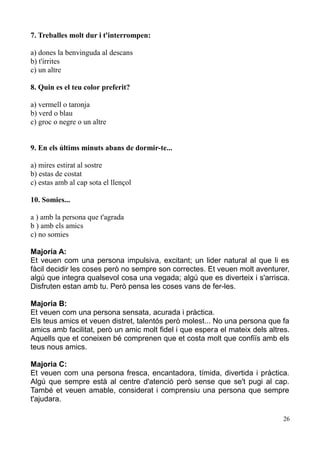 7. Treballes molt dur i t'interrompen:
a) dones la benvinguda al descans
b) t'irrites
c) un altre
8. Quin es el teu color preferit?
a) vermell o taronja
b) verd o blau
c) groc o negre o un altre
9. En els últims minuts abans de dormir-te...
a) mires estirat al sostre
b) estas de costat
c) estas amb al cap sota el llençol
10. Somies...
a ) amb la persona que t'agrada
b ) amb els amics
c) no somies
Majoria A:
Et veuen com una persona impulsiva, excitant; un lider natural al que li es
fàcil decidir les coses però no sempre son correctes. Et veuen molt aventurer,
algú que integra qualsevol cosa una vegada; algú que es diverteix i s'arrisca.
Disfruten estan amb tu. Però pensa les coses vans de fer-les.
Majoria B:
Et veuen com una persona sensata, acurada i pràctica.
Els teus amics et veuen distret, talentós però molest... No una persona que fa
amics amb facilitat, però un amic molt fidel i que espera el mateix dels altres.
Aquells que et coneixen bé comprenen que et costa molt que confiïs amb els
teus nous amics.
Majoria C:
Et veuen com una persona fresca, encantadora, tímida, divertida i pràctica.
Algú que sempre està al centre d'atenció però sense que se't pugi al cap.
També et veuen amable, considerat i comprensiu una persona que sempre
t'ajudara.
26

 