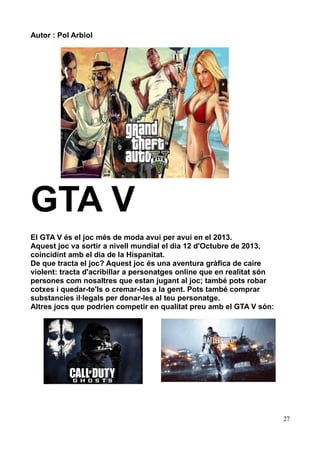 Autor : Pol Arbiol

GTA V
El GTA V és el joc més de moda avui per avui en el 2013.
Aquest joc va sortir a nivell mundial el dia 12 d'Octubre de 2013,
coincidint amb el dia de la Hispanitat.
De que tracta el joc? Aquest joc és una aventura gràfica de caire
violent: tracta d'acribillar a personatges online que en realitat són
persones com nosaltres que estan jugant al joc; també pots robar
cotxes i quedar-te'ls o cremar-los a la gent. Pots també comprar
substancies il·legals per donar-les al teu personatge.
Altres jocs que podrien competir en qualitat preu amb el GTA V són:

27

 