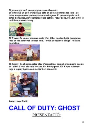 El joc consta de 3 personatges claus. Que són:
El Mikel: És un personatge que està en contra de totes les lleis i de
totes les persones que no consumin drogues. El personatge fa molt
actes bandalics, per exemple: robar cotxes, robar banc, etc.. En Mikel té
un fill anomenat Jimmy.

El Trevor: És un personatge, amic d'en Mikel que també té la mateixa
idea de les persones i de les lleis. També consumeix droga i fa actes
bandalics.

El Jimmy: És el personatge clau d'aquest joc, perquè el seu pare que és
en Mikel li roba els seus cotxes. En Jimmy pesa 300 K que solament
juga a la play i pensa en menjar i en consumir.

Autor : Noel Rubio

CALL OF DUTY: GHOST
PRESENTACIÓ:
28

 