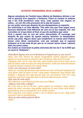 ACTIVITAT PARANORMAL EN EL ALBÉNIZ?
Alguns estudiants de l'institut Isaac Albéniz de Badalona afirmen a ver
vist la aparició d'un espectre o fantasma, l'hora es sempre la mateixa
cap a les 8:30 escoltaven unes veus, unes passes uns segons en
calma... un crit. Els crits provenien de la sala de musica,
on van poder veure poc després de que desapareixes un espectre.
Em entrevistat a un dels afectats. Tres dels nois que l'han pogut veure
donaven testimonis molt diferents de com era el seu aspecte, tot i així
coincidien en el que deien al final, el que els semblava que veien.
Però a aquest nois no son els únics aterroritzats. El conserge, just
després de que avises de aquest estrany fenomen va desaparèixer
sense cap pista. Alguns diuen que simplement va marxar però d'altres
treuen unes altres conclusions, com per exemple que el suposat
fantasma se la dut amb ell per que es va marxar sense avisar i deixant
totes les seves coses.
Ara mateix ús mostrarem la petita entrevista del nen de 3 r de la ESO que
va veure el “fantasma”:
-Hola Martí digues com era el fantasma o l'esperit que tu vas veure?
-Hola, bon dia. Doncs be abans m'agradaria aclarir algunes coses,
alguns es creuen que es mentira, però el que jo vaig veure era real.
L'espetec físic no es veia ben clar, però juraria que el seu color de la
pell era blanc amb una taca de sang immensa i amb una mena de estaca
o ganivet clavat i cantava una canso trista.
-I com vas reaccionar al veure allò?
-Dons en un principi pensava que estava en cara al llit però després em
vaig donar amb la porta al cap i vaig poder comprovar que estava ben
despert. I després em vaig pensar que era una broma. Però em vaig
espantar quant em vaig fixar que no tocava amb els peus a terra.
-Que vols dir amb aixó?
-Em refereixo a que flotava al aire com uns 150cm.
- Alguna cosa més a afegir?
No, crec que ja ho he dit tot... però espera un moment, quan estava
apunt de sortir corrents vaig poder observar la cara d'una noia trista i
que portava com un penjoll per on li sortia música.
Però vaig tirar una capsa al terra i es va adonar que hi era. Vaig sortir
corrents i ella va desaparèixer.
-Dons ja esta moltes gracies Martí.
-Adéu.

2

 