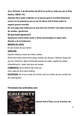 Avui, Dimarts, 5 de Novembre de 2013 ha sortit un vídeo joc per la Play
Station, XBOX i PC.
Aquests llocs estan inspirats en la tercera guerra mundial (obiament
encara no ha passat) ja que ja van fer altres Call of Duty sobre la
segona guerra mundial.
És una saga amb molts jocs ja que tots han triunfat i han batut rècords
de vendes i ganàncies.
De què tracta aquest joc?
Aquest joc tracta sobre matar a altres personatges ja siguin dels
Ghosts o de la Federació.
MODES DE JOCS:
En els modes de jocs tenim:
ONNLINE:
Aquest mode joc tracta de matar a altres.
Dintre del mode online tenim altres modes com Buscar i Destruir (tracta de
qui mor s'elimina), Baja Confirmada (tracta de matar i agafar les xapes
d'identificació) i molts més tipus de modes.
CAMPANYA: És la història del vídeo joc.
Com cada joc té la seva història.
EXTINTION: És el nou mode de zombis, però en contes de ser zombis ara
són alienígenes.

Prèviament han sortit altres com:

Aquest Call of Duty va ser el primer de
29

 