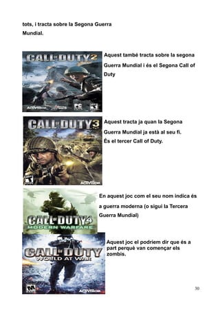 tots, i tracta sobre la Segona Guerra
Mundial.

Aquest també tracta sobre la segona
Guerra Mundial i és el Segona Call of
Duty

Aquest tracta ja quan la Segona
Guerra Mundial ja està al seu fi.
És el tercer Call of Duty.

En aquest joc com el seu nom indica és
a guerra moderna (o sigui la Tercera
Guerra Mundial)

Aquest joc el podríem dir que és a
part perquè van començar els
zombis.

30

 