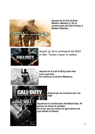 Aquest és el Call of Duty
Modern Warfare 2. És la
continuació del Call of Duty 4
Modern Warfare.

Aquest joc és la continuació del Wold
at War. Tornen a haver-hi zombis.

Aquest és el Call of Duty amb més
trucs que tots.
Es continua la Guerra Moderna.

Aquest joc és exclusiu per a la
PSP
Aquest és la continuació del Black Ops. Hi
tornen ha haver-hi zombis.
És el joc que es viciava la gent abans de
que existís el Ghost.

31

 