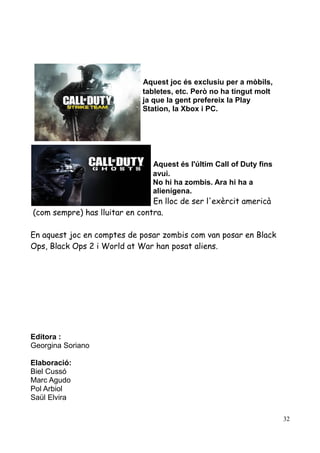 Aquest joc és exclusiu per a mòbils,
tabletes, etc. Però no ha tingut molt
ja que la gent prefereix la Play
Station, la Xbox i PC.

Aquest és l'últim Call of Duty fins
avui.
No hi ha zombis. Ara hi ha a
alienígena.

En lloc de ser l'exèrcit americà
(com sempre) has lluitar en contra.
En aquest joc en comptes de posar zombis com van posar en Black
Ops, Black Ops 2 i World at War han posat aliens.

Editora :
Georgina Soriano
Elaboració:
Biel Cussó
Marc Agudo
Pol Arbiol
Saül Elvira
32

 