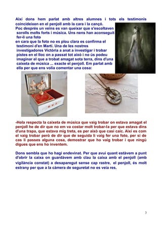 Així dons hem parlat amb altres alumnes i tots els testimonis
coincideixen en el penjoll amb la cara i la cançó.
Poc després un veïns es van queixar que s'escoltaven
sorolls molts forts i música. Uns nens han aconseguit
fer-li una foto
en cara que la foto no es plou clara es confirma el
testimoni d'en Martí. Una de les nostres
investigadores Victòria a anat a investigar i trobar
pistes en el lloc on a passat tot això i no ús podeu
imaginar el que a trobat amagat sota terra, dins d'una
caixeta de música ... exacte el penjoll. Em parlat amb
ella per que ens volia comentar una cosa:

-Hola respecta la caixeta de música que vaig trobar on estava amagat el
penjoll he de dir que no em va costar molt trobar-la per que estava dins
d'una trapa, que estava mig treta, es per això que casi caic. Així es com
el vaig trobar però de dir que de seguida li vaig fer una foto, per si de
cas li passes alguna cosa, demostrar que ho vaig trobar i que ningú
digues que ens ho inventem.
Dons sembla que ho hagi endevinat. Per que avui quant estàvem a punt
d'obrir la caixa on guardàvem amb clau la caixa amb el penjoll (amb
vigilància constat) a desaparegut sense cap rastre, el penjoll, és molt
estrany per que a la càmera de seguretat no es veia res.

3

 