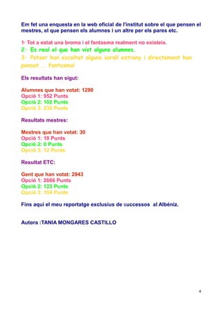 Em fet una enquesta en la web oficial de l'institut sobre el que pensen el
mestres, el que pensen els alumnes i un altre per els pares etc.
1· Tot a estat una broma i el fantasma realment no existeix.

2· Es real el que han vist alguns alumnes.
3· Potser han escoltat alguns soroll estrany i directament han
pensat... fantasma!
Els resultats han sigut:
Alumnes que han votat: 1290
Opció 1: 952 Punts
Opció 2: 102 Punts
Opció 3: 236 Punts
Resultats mestres:
Mestres que han votat: 30
Opció 1: 18 Punts
Opció 2: 0 Punts
Opció 3: 12 Punts
Resultat ETC:
Gent que han votat: 2943
Opció 1: 2666 Punts
Opció 2: 123 Punts
Opció 3: 154 Punts
Fins aquí el meu reportatge exclusius de successos al Albéniz.
Autora :TANIA MONGARES CASTILLO

4

 