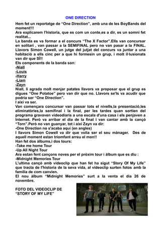 ONE DIRECTION
Hem fet un reportatge de “One Direction”, amb una de les BoyBands del
moment!!!
Ara explicarem l'historia, que es com un conte,es a dir, es un somni fet
realitat...
La banda es va formar a el concurs “The X Factor”.Ells van concursar
en solitari , van passar a la SEMIFINAL pero no van pasar a la FINAL.
Llavors Simon Cowell, un jutge del jutjat del concurs va juntar a una
habitació a ells cinc per a que hi formesin un grup, i molt il·lusionats
van dir que SÍ!!
Els components de la banda son:
-Niall
-Louis
-Harry
-Liam
-Zayn
Niall, li agrada molt menjar patates llavors va proposar que el grup es
digues “One Potatoe” pero van dir que no. Llavors se'ls va acudir que
podria ser “One Direction”.
I així va ser.
Van començara concursar van passar tots el nivells,la presentació,les
eliminatòries,la semifinal i la final, per les tardes quan sortien del
programa gravaven videodiaris a una escala d'una casa i els penjaven a
Internet. Però va arribar el dia de la final i van cantar amb la cançó
“Torn”.Però no van guanyar, tot i així Zayn va dir:
-One Direction no s'acaba aquí (en angles)
I llavors Simon Cowell va dir que volia ser el seu mànager. Des de
aquell moment estan triomfant arreu el mon!!
Han fet dos àlbums,i dos tours:
-Take me home Tour
-Up All Night Tour
Ara estan fent cançons noves per el pròxim tour i àlbum que es diu :
-Midnight Memories Tour
L'ultima cançó amb videoclip que han fet ha sigut “Story Of My Life”
que tracta de l'historia de la seva vida, al videoclip surten fotos amb la
família de com canvien.
El nou àlbum “Midnight Memories” surt a la venta el dia 26 de
novembre.
FOTO DEL VIDEOCLIP DE
“STORY OF MY LIFE”

6

 