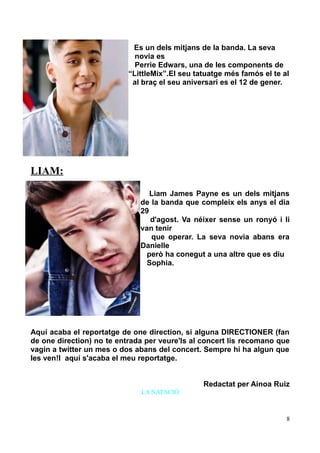 Es un dels mitjans de la banda. La seva
novia es
Perrie Edwars, una de les components de
“LittleMix”.El seu tatuatge més famós el te al
al braç el seu aniversari es el 12 de gener.

LIAM:
Liam James Payne es un dels mitjans
de la banda que compleix els anys el dia
29
d'agost. Va néixer sense un ronyó i li
van tenir
que operar. La seva novia abans era
Danielle
però ha conegut a una altre que es diu
Sophia.

Aquí acaba el reportatge de one direction, si alguna DIRECTIONER (fan
de one direction) no te entrada per veure'ls al concert lis recomano que
vagin a twitter un mes o dos abans del concert. Sempre hi ha algun que
les ven!I aquí s'acaba el meu reportatge.
Redactat per Ainoa Ruiz
LA NATACIÓ

8

 